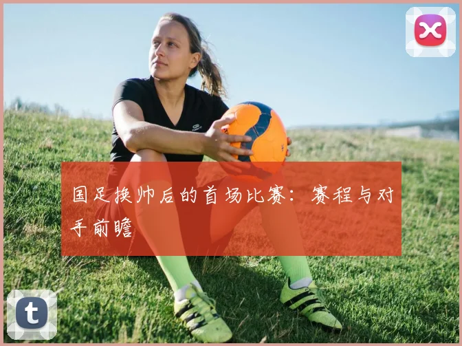 国足换帅后的首场比赛：赛程与对手前瞻