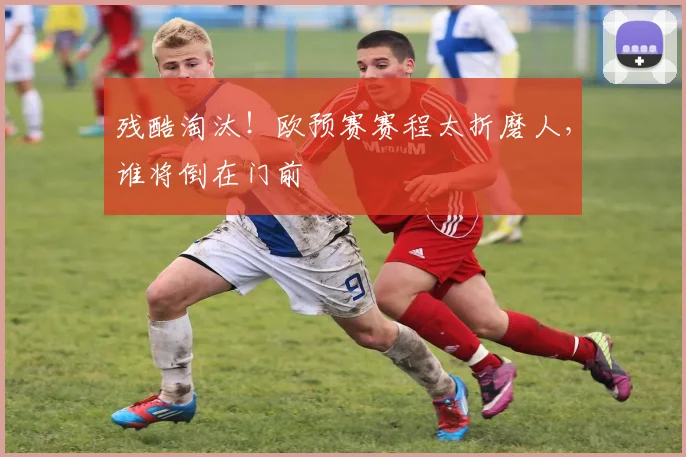 残酷淘汰！欧预赛赛程太折磨人，谁将倒在门前