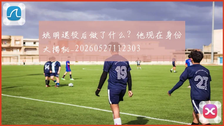 姚明退役后做了什么？他现在身份大揭秘_20260527112303