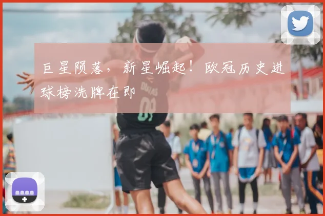 巨星陨落,新星崛起!欧冠历史进球榜洗牌在即