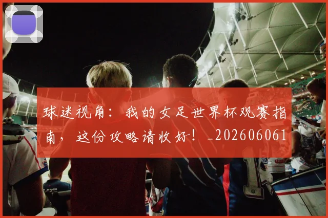 球迷视角：我的女足世界杯观赛指南，这份攻略请收好！_20260606150145