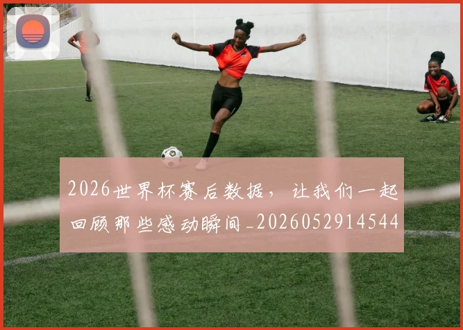 2026世界杯赛后数据，让我们一起回顾那些感动瞬间_20260529145440