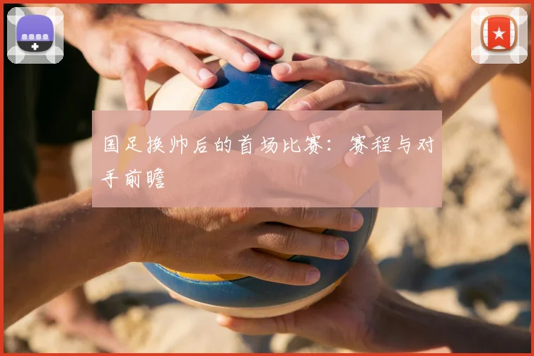 国足换帅后的首场比赛：赛程与对手前瞻