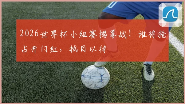 2026世界杯小组赛揭幕战！谁将抢占开门红，拭目以待