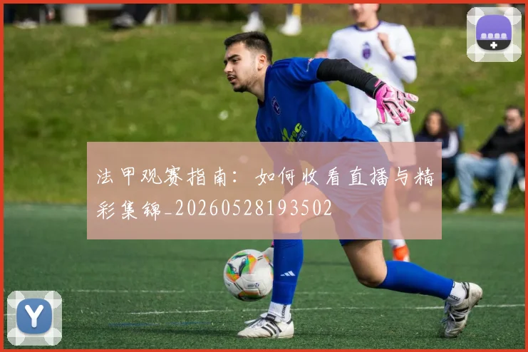 法甲观赛指南：如何收看直播与精彩集锦_20260528193502