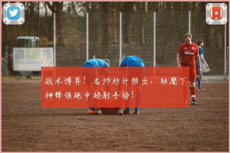 战术博弈！名帅妙计频出，助麾下神锋领跑中超射手榜！