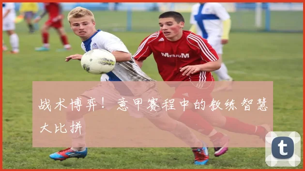 战术博弈！意甲赛程中的教练智慧大比拼