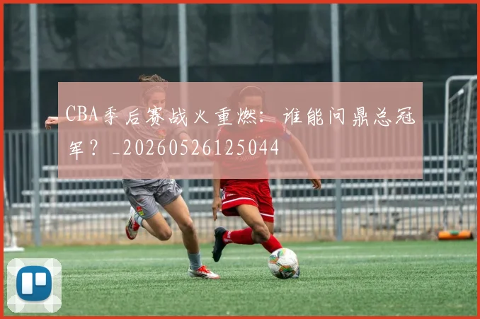 CBA季后赛战火重燃:谁能问鼎总冠军?_20260526125044