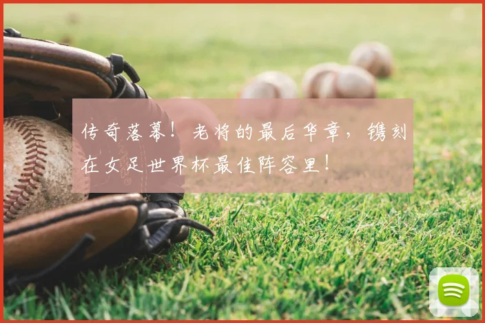 传奇落幕！老将的最后华章，镌刻在女足世界杯最佳阵容里！