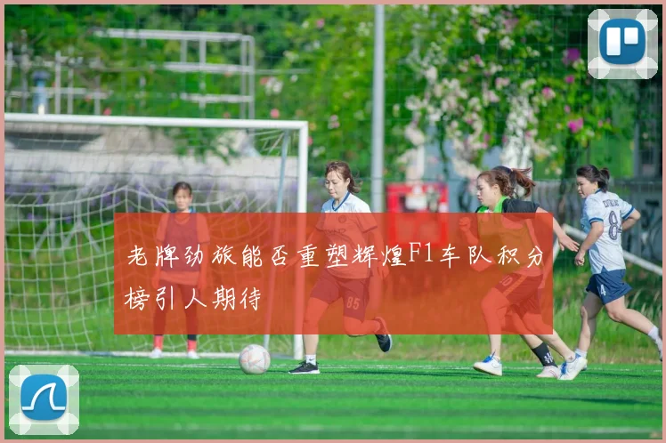 老牌劲旅能否重塑辉煌F1车队积分榜引人期待