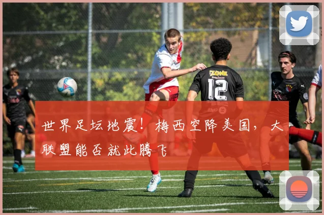 世界足坛地震！梅西空降美国，大联盟能否就此腾飞