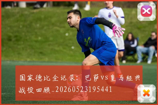 国家德比全记录：巴萨vs皇马经典战役回顾_20260523195441