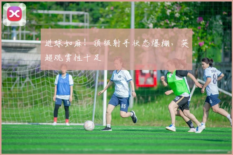 进球如麻！顶级射手状态爆棚，英超观赏性十足