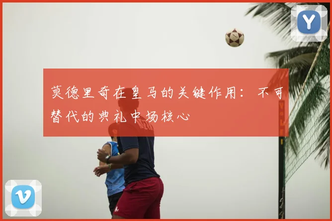 莫德里奇在皇马的关键作用：不可替代的典礼中场核心