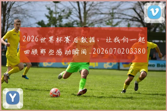 2026世界杯赛后数据，让我们一起回顾那些感动瞬间_20260702033808
