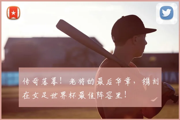 传奇落幕!老将的最后华章,镌刻在女足世界杯最佳阵容里!